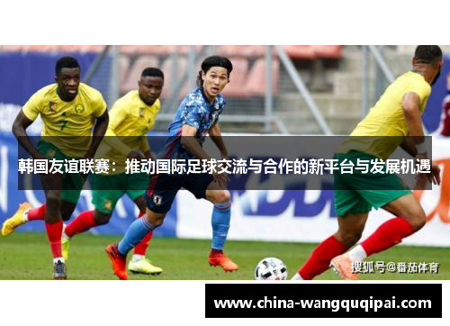 韩国友谊联赛：推动国际足球交流与合作的新平台与发展机遇